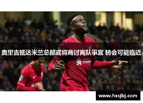 奥里吉抵达米兰总部或将商讨离队事宜 转会可能临近