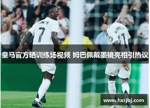 皇马官方晒训练场视频 姆巴佩戴墨镜亮相引热议